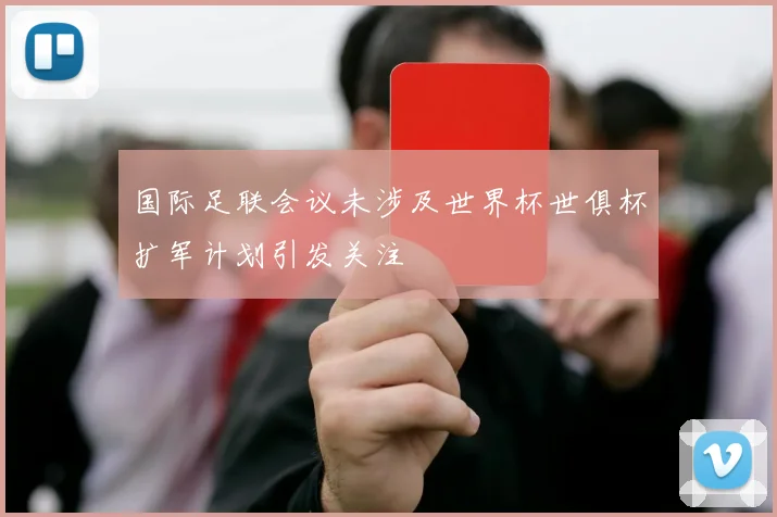 国际足联会议未涉及世界杯世俱杯扩军计划引发关注