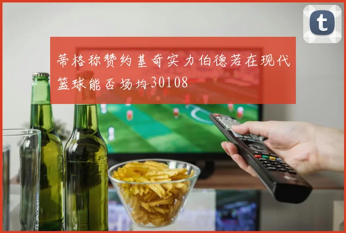 蒂格称赞约基奇实力伯德若在现代篮球能否场均30108