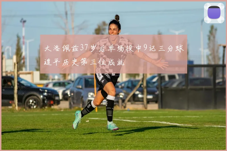 大洛佩兹37岁后单场投中9记三分球追平历史第三位成就
