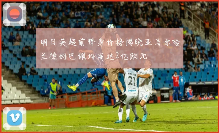 明日英超前锋身价榜揭晓亚马尔哈兰德姆巴佩均高达2亿欧元
