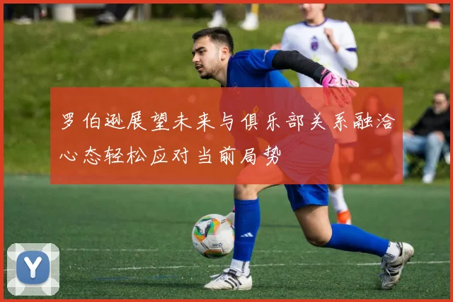 罗伯逊展望未来与俱乐部关系融洽心态轻松应对当前局势