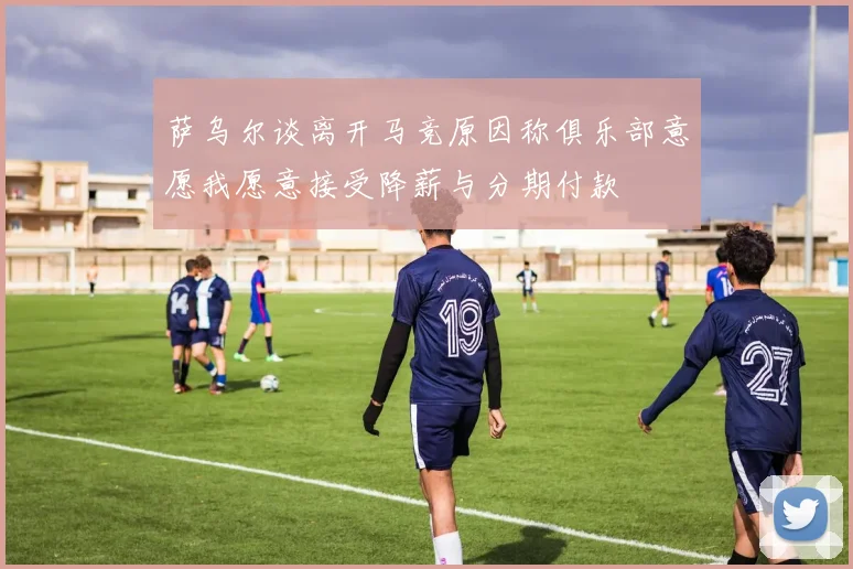 萨乌尔谈离开马竞原因称俱乐部意愿我愿意接受降薪与分期付款