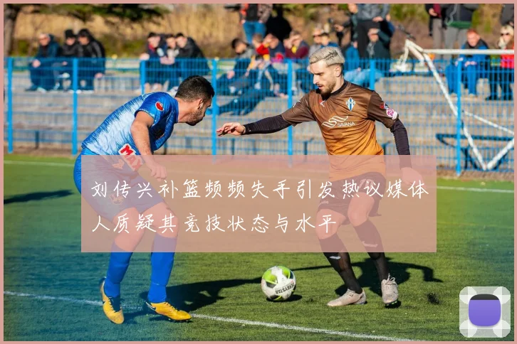 刘传兴补篮频频失手引发热议媒体人质疑其竞技状态与水平