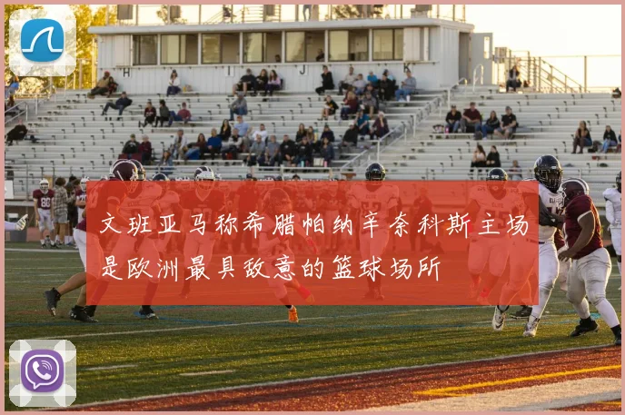 文班亚马称希腊帕纳辛奈科斯主场是欧洲最具敌意的篮球场所