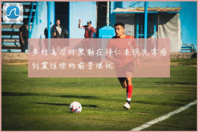 多特高层对聚勒在拜仁表现失常感到震惊续约前景堪忧