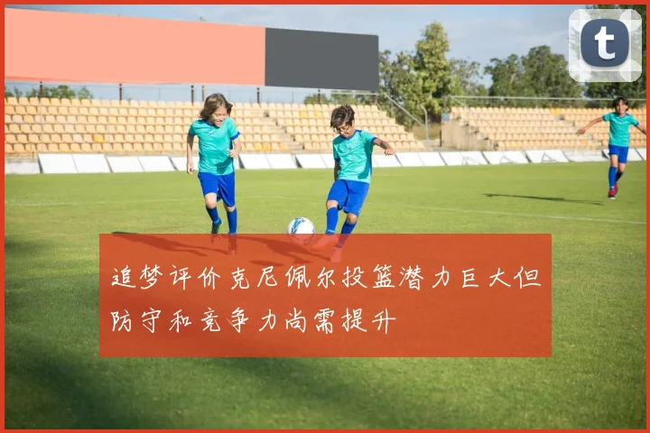 追梦评价克尼佩尔投篮潜力巨大但防守和竞争力尚需提升