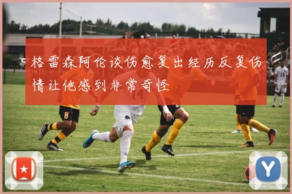 格雷森阿伦谈伤愈复出经历反复伤情让他感到非常奇怪