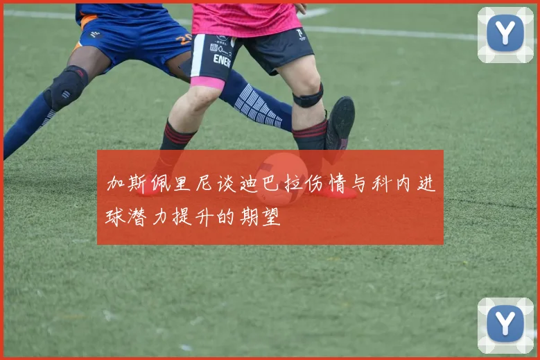 加斯佩里尼谈迪巴拉伤情与科内进球潜力提升的期望