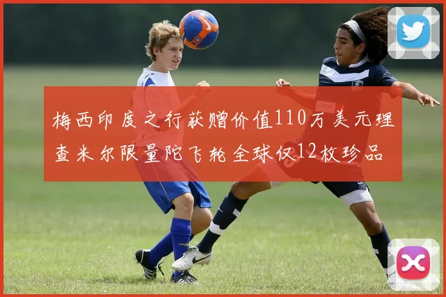 梅西印度之行获赠价值110万美元理查米尔限量陀飞轮全球仅12枚珍品