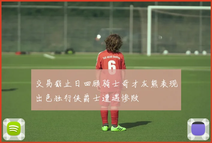 交易截止日回顾骑士奇才灰熊表现出色独行侠爵士遭遇惨败