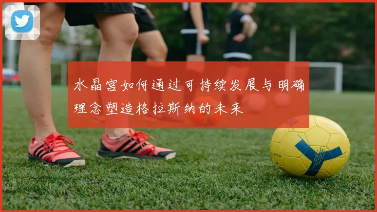 水晶宫如何通过可持续发展与明确理念塑造格拉斯纳的未来