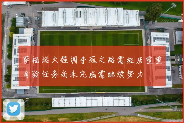 萨福诺夫强调夺冠之路需经历重重考验任务尚未完成需继续努力