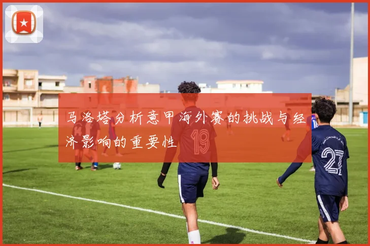 马洛塔分析意甲海外赛的挑战与经济影响的重要性