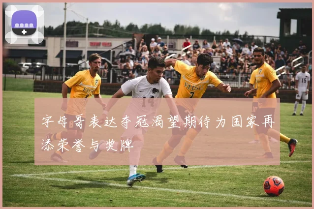 字母哥表达夺冠渴望期待为国家再添荣誉与奖牌