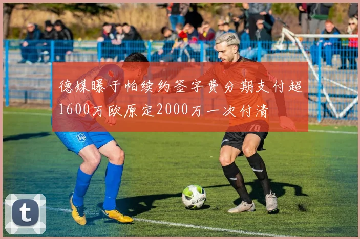 德媒曝于帕续约签字费分期支付超1600万欧原定2000万一次付清