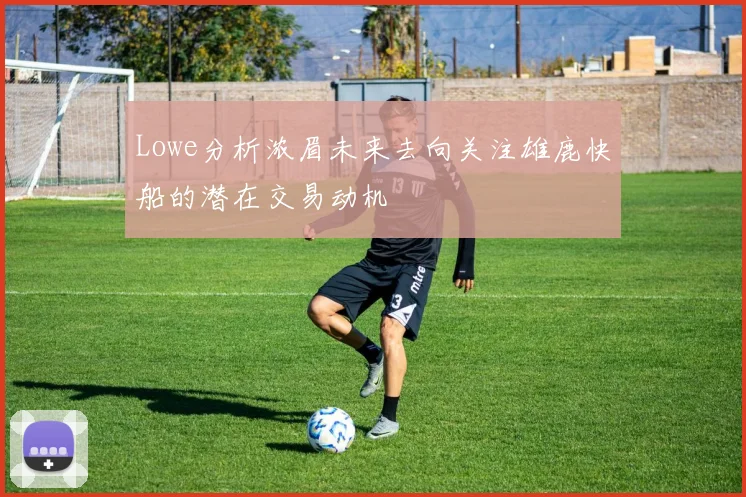 Lowe分析浓眉未来去向关注雄鹿快船的潜在交易动机