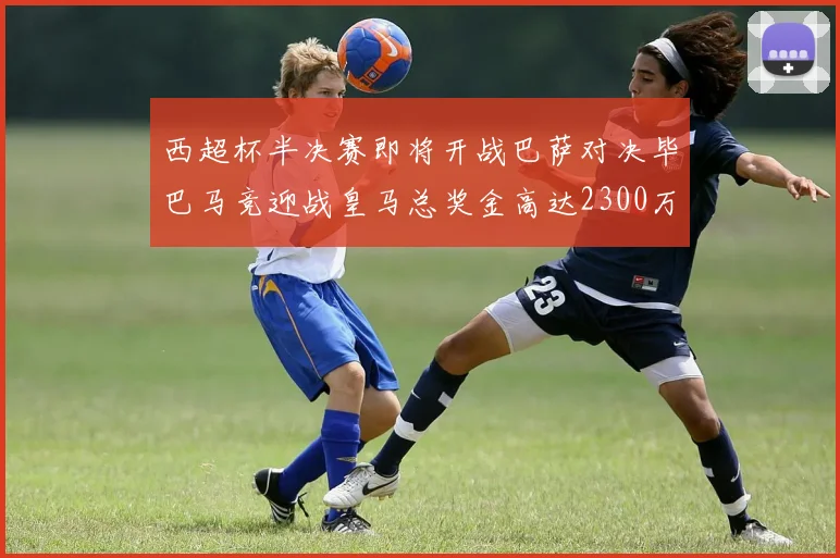 西超杯半决赛即将开战巴萨对决毕巴马竞迎战皇马总奖金高达2300万欧
