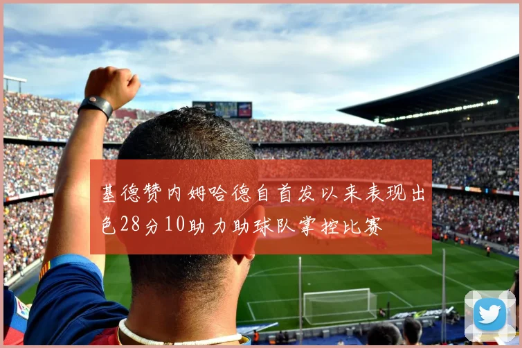 基德赞内姆哈德自首发以来表现出色28分10助力助球队掌控比赛