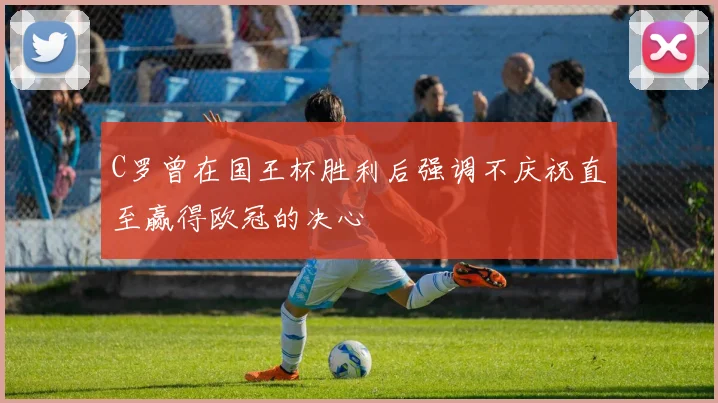 C罗曾在国王杯胜利后强调不庆祝直至赢得欧冠的决心