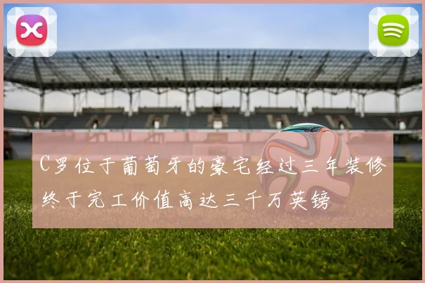 C罗位于葡萄牙的豪宅经过三年装修终于完工价值高达三千万英镑
