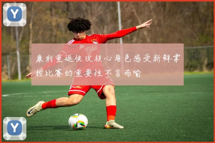 康利重返快攻核心角色感受新鲜掌控比赛的重要性不言而喻